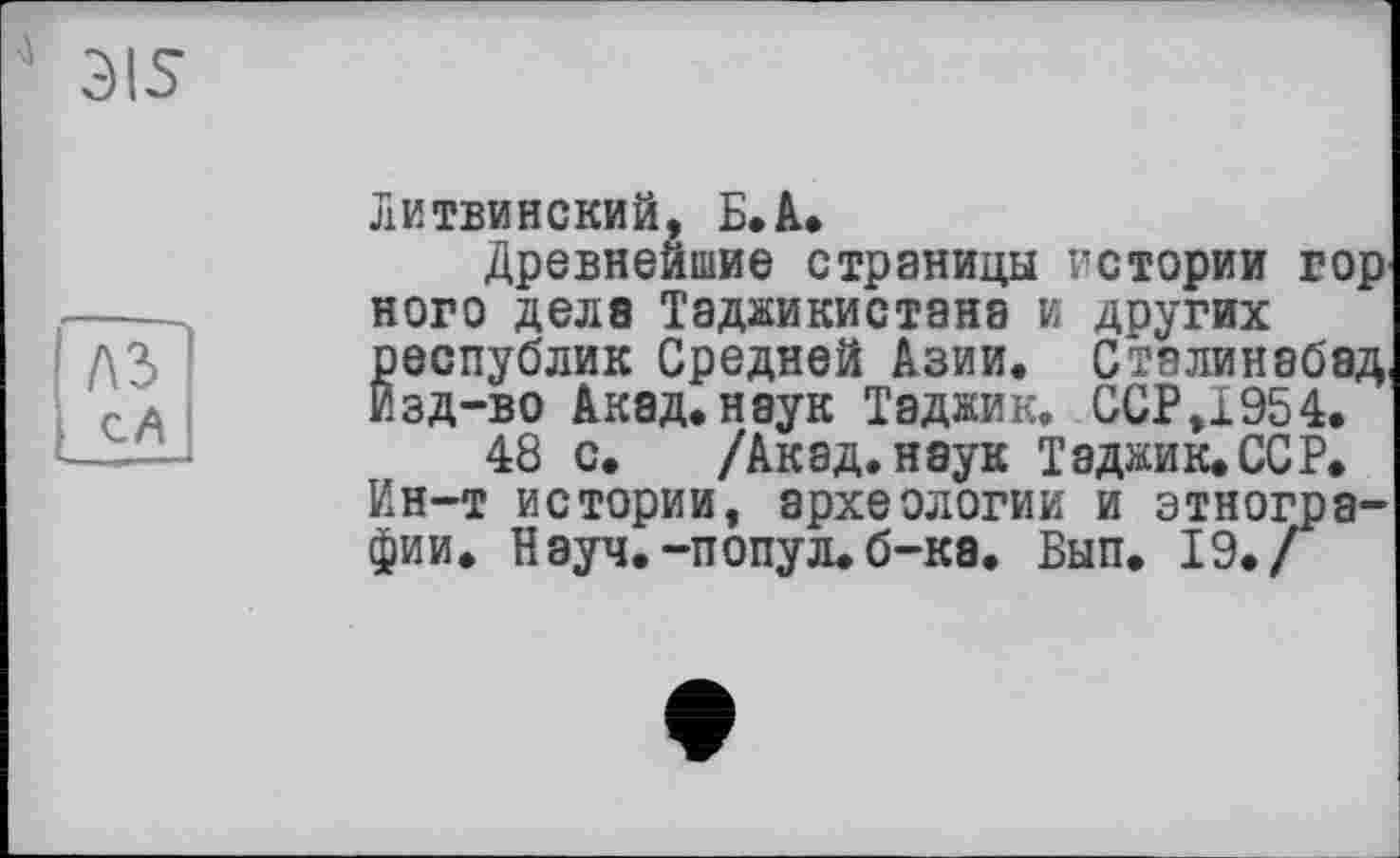 ﻿3IS
A3 сА __—
Литвинский, Б.А*
Древнейшие страницы истории гор ного дела Таджикистана и других республик Средней Азии. Сталинебад, Изд-во Акад, наук Таджик. ССР,X954.
48 с. /Акад, наук Таджик. ССР. Ин-т истории, археологии и этнографии. Науч.-попул. б-ка. Бып. 19./